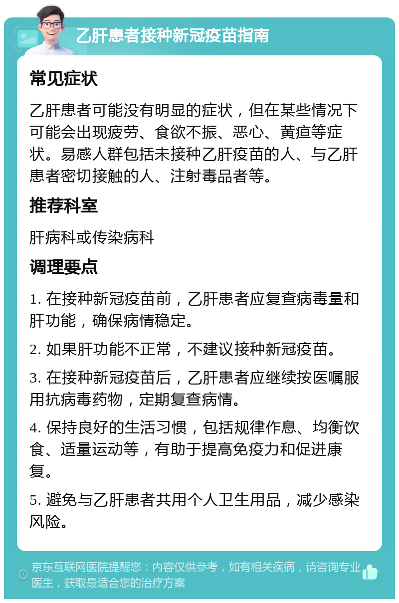 乙肝患者接种新冠疫苗指南 常见症状 乙肝患者可能没有明显的症状，但在某些情况下可能会出现疲劳、食欲不振、恶心、黄疸等症状。易感人群包括未接种乙肝疫苗的人、与乙肝患者密切接触的人、注射毒品者等。 推荐科室 肝病科或传染病科 调理要点 1. 在接种新冠疫苗前，乙肝患者应复查病毒量和肝功能，确保病情稳定。 2. 如果肝功能不正常，不建议接种新冠疫苗。 3. 在接种新冠疫苗后，乙肝患者应继续按医嘱服用抗病毒药物，定期复查病情。 4. 保持良好的生活习惯，包括规律作息、均衡饮食、适量运动等，有助于提高免疫力和促进康复。 5. 避免与乙肝患者共用个人卫生用品，减少感染风险。