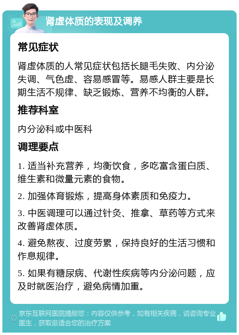 肾虚体质的表现及调养 常见症状 肾虚体质的人常见症状包括长腿毛失败、内分泌失调、气色虚、容易感冒等。易感人群主要是长期生活不规律、缺乏锻炼、营养不均衡的人群。 推荐科室 内分泌科或中医科 调理要点 1. 适当补充营养，均衡饮食，多吃富含蛋白质、维生素和微量元素的食物。 2. 加强体育锻炼，提高身体素质和免疫力。 3. 中医调理可以通过针灸、推拿、草药等方式来改善肾虚体质。 4. 避免熬夜、过度劳累，保持良好的生活习惯和作息规律。 5. 如果有糖尿病、代谢性疾病等内分泌问题，应及时就医治疗，避免病情加重。