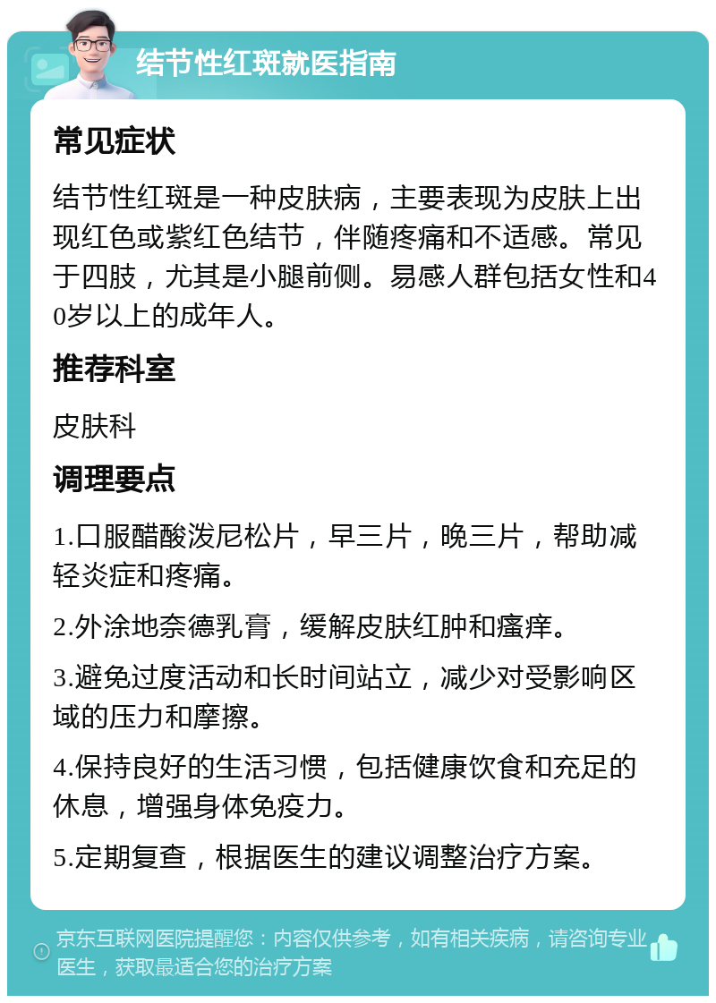 结节性红斑就医指南 常见症状 结节性红斑是一种皮肤病，主要表现为皮肤上出现红色或紫红色结节，伴随疼痛和不适感。常见于四肢，尤其是小腿前侧。易感人群包括女性和40岁以上的成年人。 推荐科室 皮肤科 调理要点 1.口服醋酸泼尼松片，早三片，晚三片，帮助减轻炎症和疼痛。 2.外涂地奈德乳膏，缓解皮肤红肿和瘙痒。 3.避免过度活动和长时间站立，减少对受影响区域的压力和摩擦。 4.保持良好的生活习惯，包括健康饮食和充足的休息，增强身体免疫力。 5.定期复查，根据医生的建议调整治疗方案。