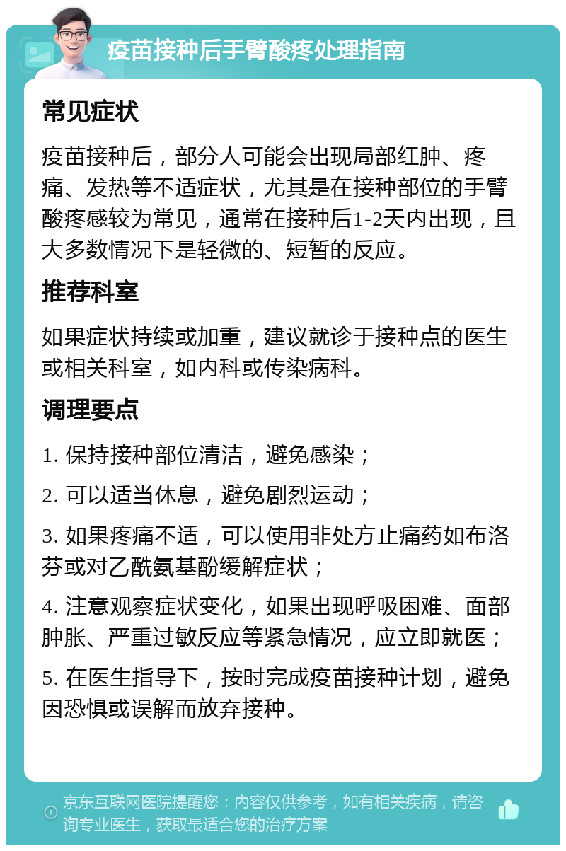 疫苗接种后手臂酸疼处理指南 常见症状 疫苗接种后，部分人可能会出现局部红肿、疼痛、发热等不适症状，尤其是在接种部位的手臂酸疼感较为常见，通常在接种后1-2天内出现，且大多数情况下是轻微的、短暂的反应。 推荐科室 如果症状持续或加重，建议就诊于接种点的医生或相关科室，如内科或传染病科。 调理要点 1. 保持接种部位清洁，避免感染； 2. 可以适当休息，避免剧烈运动； 3. 如果疼痛不适，可以使用非处方止痛药如布洛芬或对乙酰氨基酚缓解症状； 4. 注意观察症状变化，如果出现呼吸困难、面部肿胀、严重过敏反应等紧急情况，应立即就医； 5. 在医生指导下，按时完成疫苗接种计划，避免因恐惧或误解而放弃接种。