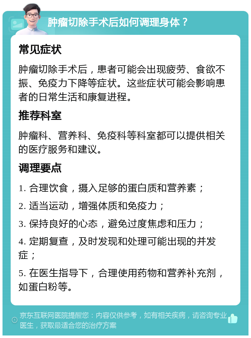 肿瘤切除手术后如何调理身体？ 常见症状 肿瘤切除手术后，患者可能会出现疲劳、食欲不振、免疫力下降等症状。这些症状可能会影响患者的日常生活和康复进程。 推荐科室 肿瘤科、营养科、免疫科等科室都可以提供相关的医疗服务和建议。 调理要点 1. 合理饮食，摄入足够的蛋白质和营养素； 2. 适当运动，增强体质和免疫力； 3. 保持良好的心态，避免过度焦虑和压力； 4. 定期复查，及时发现和处理可能出现的并发症； 5. 在医生指导下，合理使用药物和营养补充剂，如蛋白粉等。