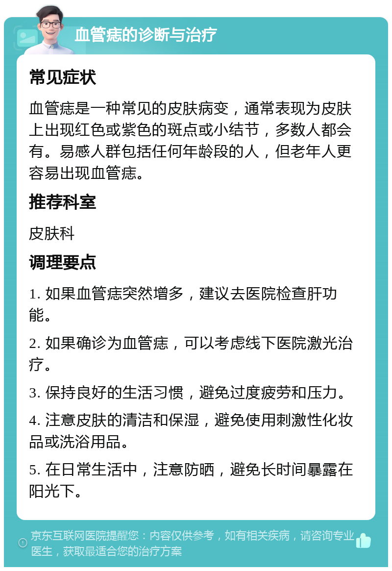 血管痣的诊断与治疗 常见症状 血管痣是一种常见的皮肤病变，通常表现为皮肤上出现红色或紫色的斑点或小结节，多数人都会有。易感人群包括任何年龄段的人，但老年人更容易出现血管痣。 推荐科室 皮肤科 调理要点 1. 如果血管痣突然增多，建议去医院检查肝功能。 2. 如果确诊为血管痣，可以考虑线下医院激光治疗。 3. 保持良好的生活习惯，避免过度疲劳和压力。 4. 注意皮肤的清洁和保湿，避免使用刺激性化妆品或洗浴用品。 5. 在日常生活中，注意防晒，避免长时间暴露在阳光下。