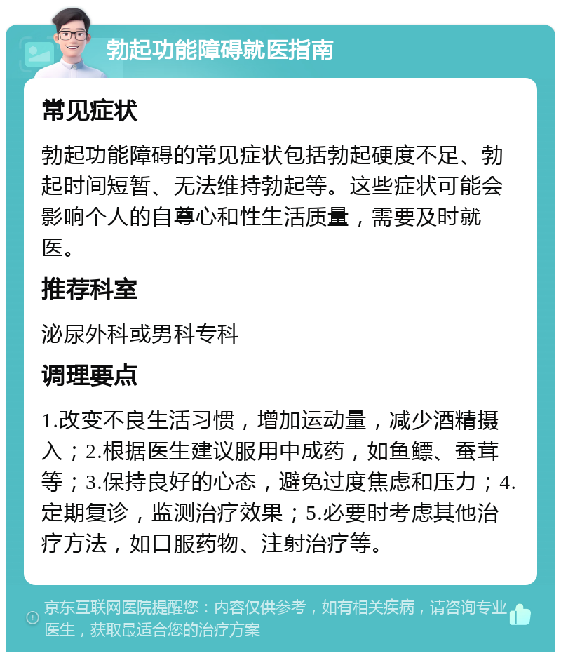 勃起功能障碍就医指南 常见症状 勃起功能障碍的常见症状包括勃起硬度不足、勃起时间短暂、无法维持勃起等。这些症状可能会影响个人的自尊心和性生活质量，需要及时就医。 推荐科室 泌尿外科或男科专科 调理要点 1.改变不良生活习惯，增加运动量，减少酒精摄入；2.根据医生建议服用中成药，如鱼鳔、蚕茸等；3.保持良好的心态，避免过度焦虑和压力；4.定期复诊，监测治疗效果；5.必要时考虑其他治疗方法，如口服药物、注射治疗等。