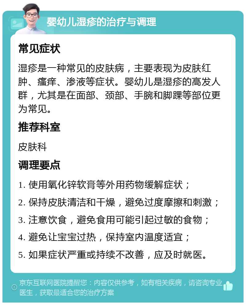 婴幼儿湿疹的治疗与调理 常见症状 湿疹是一种常见的皮肤病，主要表现为皮肤红肿、瘙痒、渗液等症状。婴幼儿是湿疹的高发人群，尤其是在面部、颈部、手腕和脚踝等部位更为常见。 推荐科室 皮肤科 调理要点 1. 使用氧化锌软膏等外用药物缓解症状； 2. 保持皮肤清洁和干燥，避免过度摩擦和刺激； 3. 注意饮食，避免食用可能引起过敏的食物； 4. 避免让宝宝过热，保持室内温度适宜； 5. 如果症状严重或持续不改善，应及时就医。