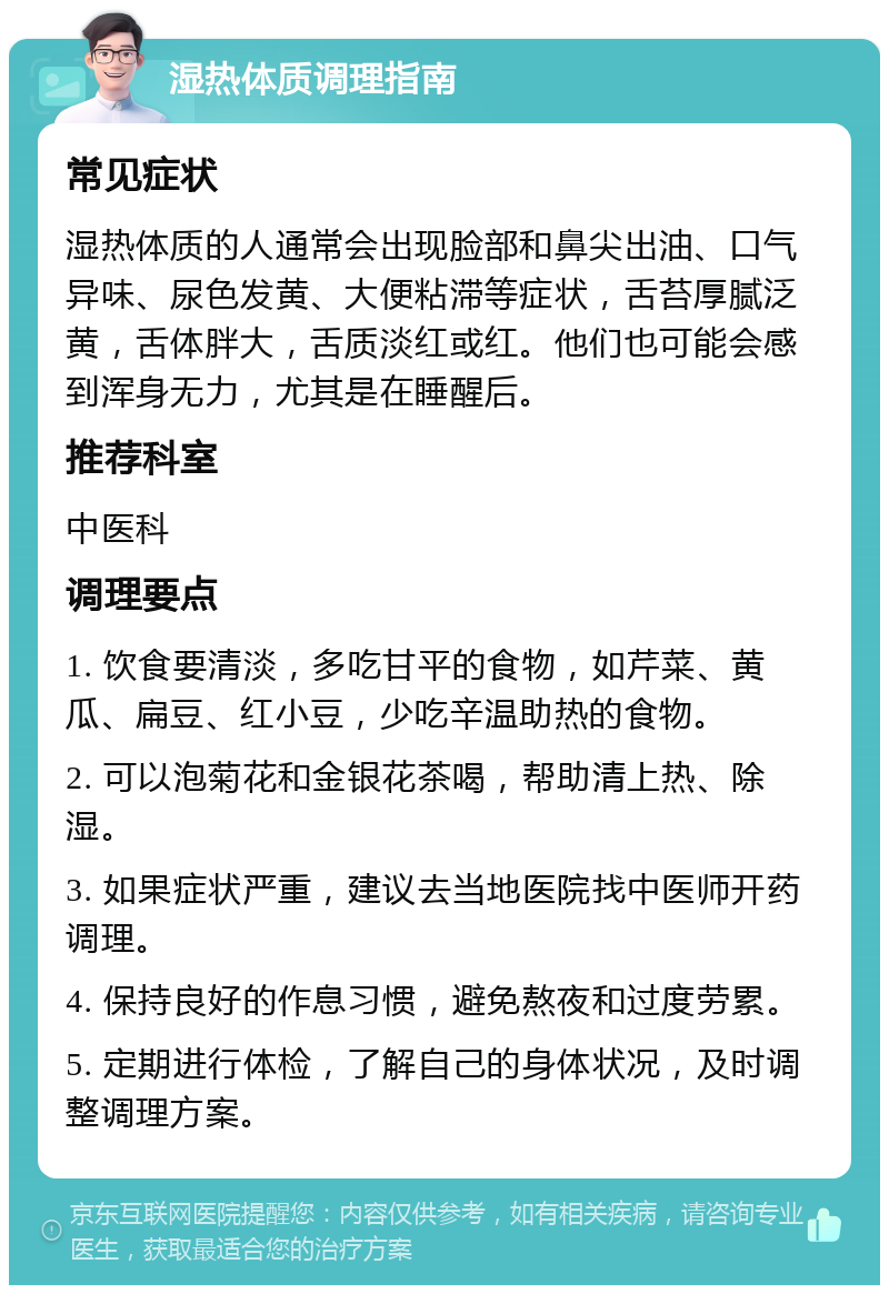 湿热体质调理指南 常见症状 湿热体质的人通常会出现脸部和鼻尖出油、口气异味、尿色发黄、大便粘滞等症状，舌苔厚腻泛黄，舌体胖大，舌质淡红或红。他们也可能会感到浑身无力，尤其是在睡醒后。 推荐科室 中医科 调理要点 1. 饮食要清淡，多吃甘平的食物，如芹菜、黄瓜、扁豆、红小豆，少吃辛温助热的食物。 2. 可以泡菊花和金银花茶喝，帮助清上热、除湿。 3. 如果症状严重，建议去当地医院找中医师开药调理。 4. 保持良好的作息习惯，避免熬夜和过度劳累。 5. 定期进行体检，了解自己的身体状况，及时调整调理方案。