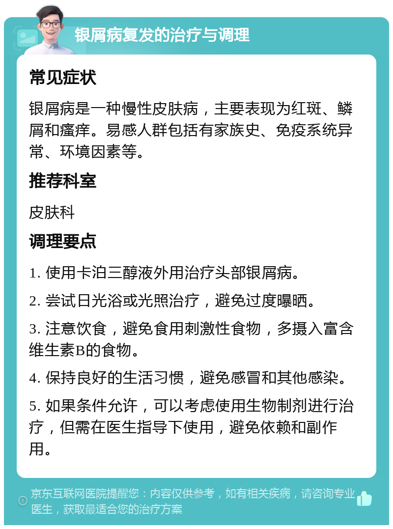 银屑病复发的治疗与调理 常见症状 银屑病是一种慢性皮肤病，主要表现为红斑、鳞屑和瘙痒。易感人群包括有家族史、免疫系统异常、环境因素等。 推荐科室 皮肤科 调理要点 1. 使用卡泊三醇液外用治疗头部银屑病。 2. 尝试日光浴或光照治疗，避免过度曝晒。 3. 注意饮食，避免食用刺激性食物，多摄入富含维生素B的食物。 4. 保持良好的生活习惯，避免感冒和其他感染。 5. 如果条件允许，可以考虑使用生物制剂进行治疗，但需在医生指导下使用，避免依赖和副作用。