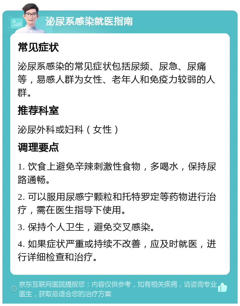 泌尿系感染就医指南 常见症状 泌尿系感染的常见症状包括尿频、尿急、尿痛等，易感人群为女性、老年人和免疫力较弱的人群。 推荐科室 泌尿外科或妇科（女性） 调理要点 1. 饮食上避免辛辣刺激性食物，多喝水，保持尿路通畅。 2. 可以服用尿感宁颗粒和托特罗定等药物进行治疗，需在医生指导下使用。 3. 保持个人卫生，避免交叉感染。 4. 如果症状严重或持续不改善，应及时就医，进行详细检查和治疗。