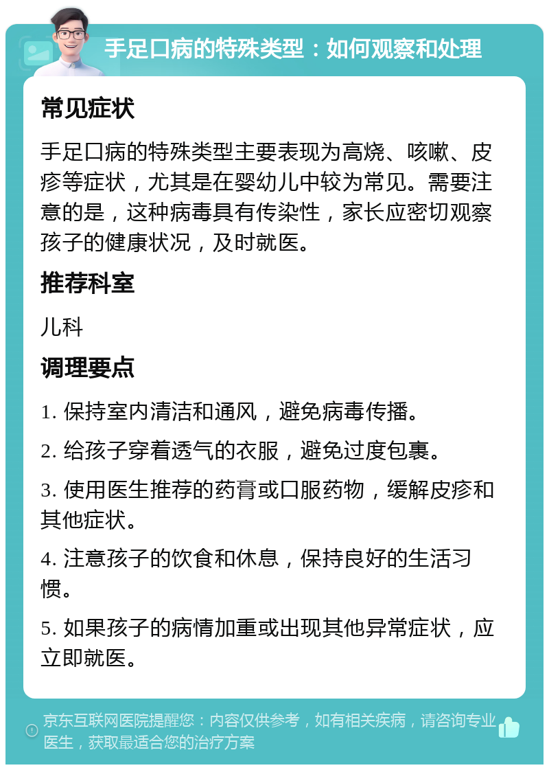 手足口病的特殊类型：如何观察和处理 常见症状 手足口病的特殊类型主要表现为高烧、咳嗽、皮疹等症状，尤其是在婴幼儿中较为常见。需要注意的是，这种病毒具有传染性，家长应密切观察孩子的健康状况，及时就医。 推荐科室 儿科 调理要点 1. 保持室内清洁和通风，避免病毒传播。 2. 给孩子穿着透气的衣服，避免过度包裹。 3. 使用医生推荐的药膏或口服药物，缓解皮疹和其他症状。 4. 注意孩子的饮食和休息，保持良好的生活习惯。 5. 如果孩子的病情加重或出现其他异常症状，应立即就医。