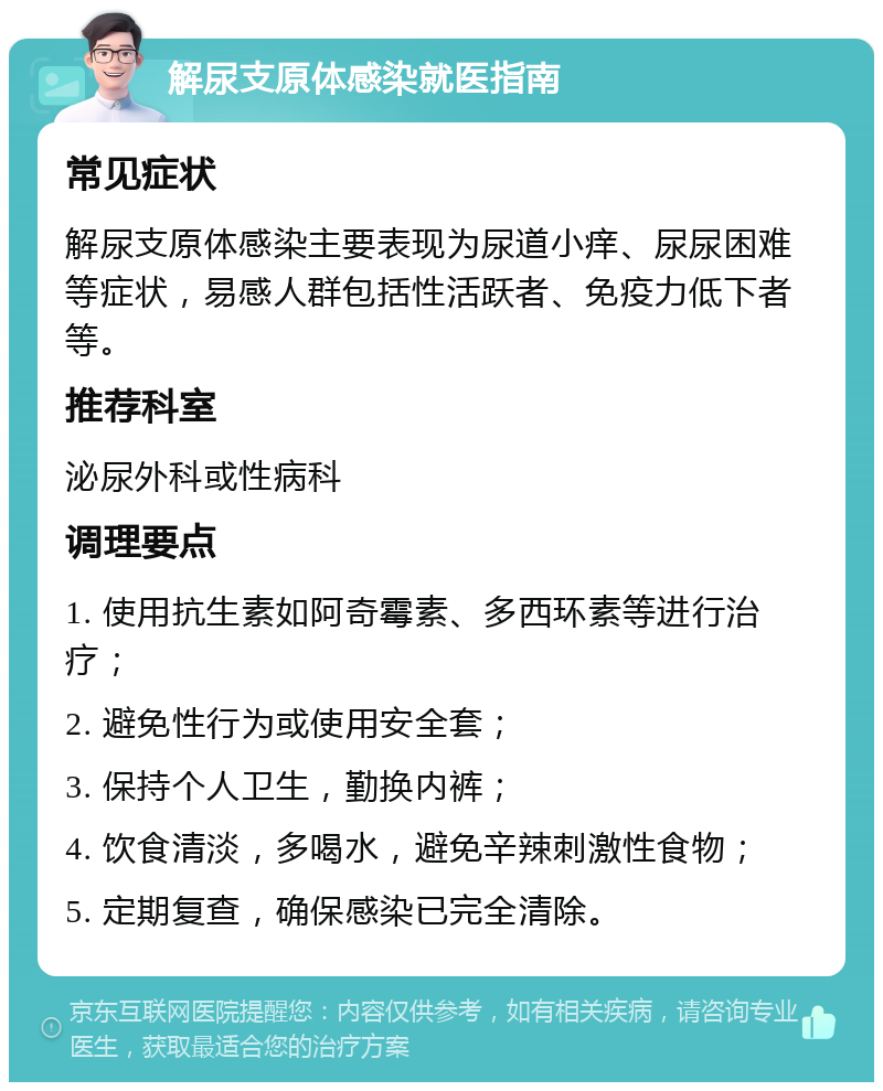 解尿支原体感染就医指南 常见症状 解尿支原体感染主要表现为尿道小痒、尿尿困难等症状，易感人群包括性活跃者、免疫力低下者等。 推荐科室 泌尿外科或性病科 调理要点 1. 使用抗生素如阿奇霉素、多西环素等进行治疗； 2. 避免性行为或使用安全套； 3. 保持个人卫生，勤换内裤； 4. 饮食清淡，多喝水，避免辛辣刺激性食物； 5. 定期复查，确保感染已完全清除。