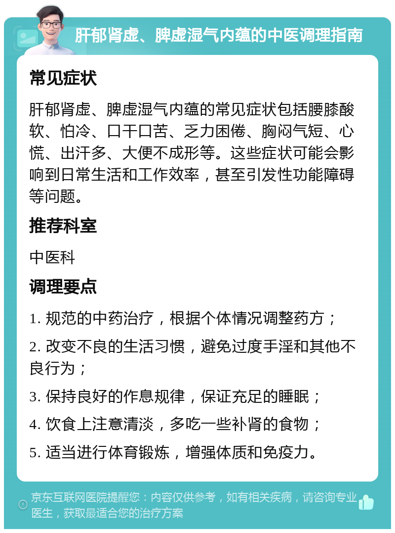 肝郁肾虚、脾虚湿气内蕴的中医调理指南 常见症状 肝郁肾虚、脾虚湿气内蕴的常见症状包括腰膝酸软、怕冷、口干口苦、乏力困倦、胸闷气短、心慌、出汗多、大便不成形等。这些症状可能会影响到日常生活和工作效率，甚至引发性功能障碍等问题。 推荐科室 中医科 调理要点 1. 规范的中药治疗，根据个体情况调整药方； 2. 改变不良的生活习惯，避免过度手淫和其他不良行为； 3. 保持良好的作息规律，保证充足的睡眠； 4. 饮食上注意清淡，多吃一些补肾的食物； 5. 适当进行体育锻炼，增强体质和免疫力。