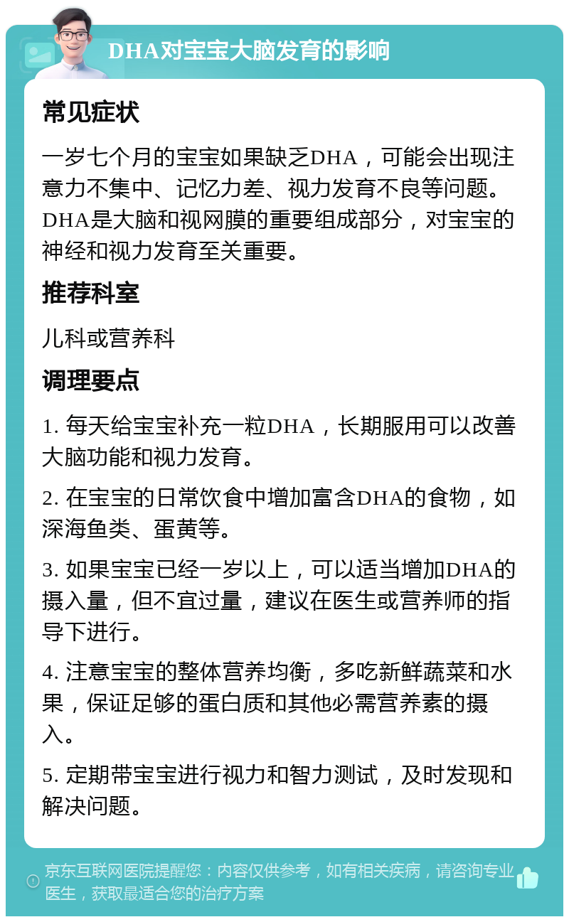 DHA对宝宝大脑发育的影响 常见症状 一岁七个月的宝宝如果缺乏DHA，可能会出现注意力不集中、记忆力差、视力发育不良等问题。DHA是大脑和视网膜的重要组成部分，对宝宝的神经和视力发育至关重要。 推荐科室 儿科或营养科 调理要点 1. 每天给宝宝补充一粒DHA，长期服用可以改善大脑功能和视力发育。 2. 在宝宝的日常饮食中增加富含DHA的食物，如深海鱼类、蛋黄等。 3. 如果宝宝已经一岁以上，可以适当增加DHA的摄入量，但不宜过量，建议在医生或营养师的指导下进行。 4. 注意宝宝的整体营养均衡，多吃新鲜蔬菜和水果，保证足够的蛋白质和其他必需营养素的摄入。 5. 定期带宝宝进行视力和智力测试，及时发现和解决问题。