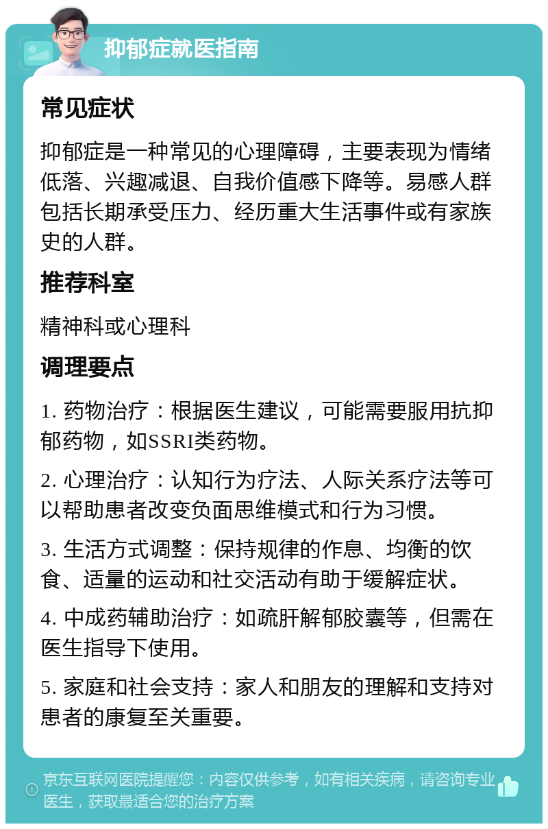 抑郁症就医指南 常见症状 抑郁症是一种常见的心理障碍，主要表现为情绪低落、兴趣减退、自我价值感下降等。易感人群包括长期承受压力、经历重大生活事件或有家族史的人群。 推荐科室 精神科或心理科 调理要点 1. 药物治疗：根据医生建议，可能需要服用抗抑郁药物，如SSRI类药物。 2. 心理治疗：认知行为疗法、人际关系疗法等可以帮助患者改变负面思维模式和行为习惯。 3. 生活方式调整：保持规律的作息、均衡的饮食、适量的运动和社交活动有助于缓解症状。 4. 中成药辅助治疗：如疏肝解郁胶囊等，但需在医生指导下使用。 5. 家庭和社会支持：家人和朋友的理解和支持对患者的康复至关重要。