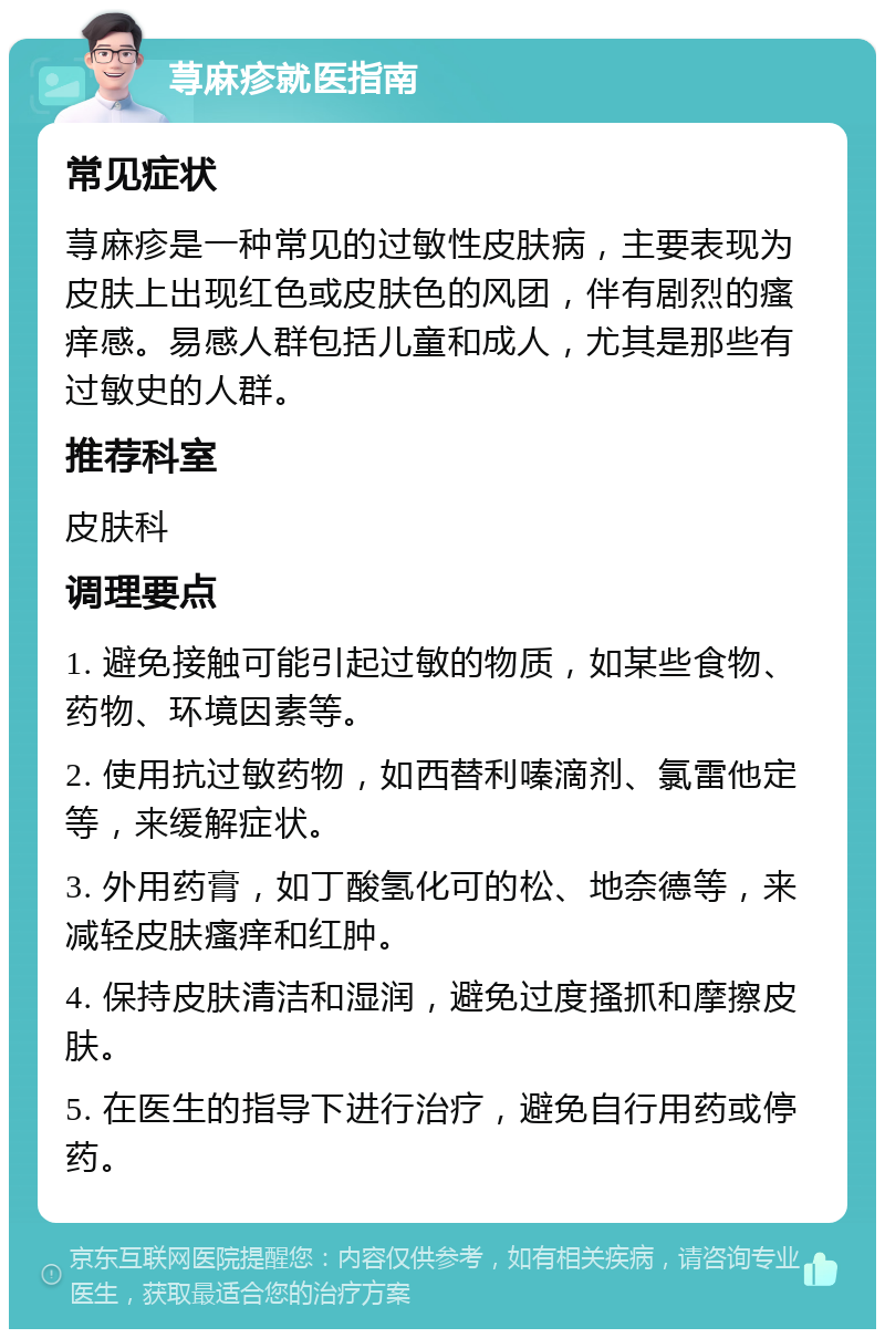 荨麻疹就医指南 常见症状 荨麻疹是一种常见的过敏性皮肤病，主要表现为皮肤上出现红色或皮肤色的风团，伴有剧烈的瘙痒感。易感人群包括儿童和成人，尤其是那些有过敏史的人群。 推荐科室 皮肤科 调理要点 1. 避免接触可能引起过敏的物质，如某些食物、药物、环境因素等。 2. 使用抗过敏药物，如西替利嗪滴剂、氯雷他定等，来缓解症状。 3. 外用药膏，如丁酸氢化可的松、地奈德等，来减轻皮肤瘙痒和红肿。 4. 保持皮肤清洁和湿润，避免过度搔抓和摩擦皮肤。 5. 在医生的指导下进行治疗，避免自行用药或停药。