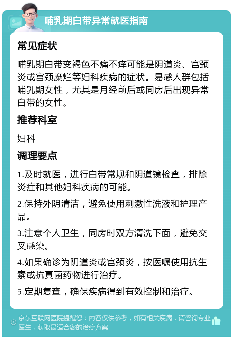 哺乳期白带异常就医指南 常见症状 哺乳期白带变褐色不痛不痒可能是阴道炎、宫颈炎或宫颈糜烂等妇科疾病的症状。易感人群包括哺乳期女性，尤其是月经前后或同房后出现异常白带的女性。 推荐科室 妇科 调理要点 1.及时就医，进行白带常规和阴道镜检查，排除炎症和其他妇科疾病的可能。 2.保持外阴清洁，避免使用刺激性洗液和护理产品。 3.注意个人卫生，同房时双方清洗下面，避免交叉感染。 4.如果确诊为阴道炎或宫颈炎，按医嘱使用抗生素或抗真菌药物进行治疗。 5.定期复查，确保疾病得到有效控制和治疗。