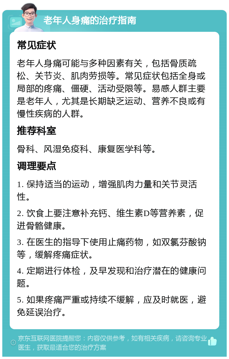 老年人身痛的治疗指南 常见症状 老年人身痛可能与多种因素有关，包括骨质疏松、关节炎、肌肉劳损等。常见症状包括全身或局部的疼痛、僵硬、活动受限等。易感人群主要是老年人，尤其是长期缺乏运动、营养不良或有慢性疾病的人群。 推荐科室 骨科、风湿免疫科、康复医学科等。 调理要点 1. 保持适当的运动，增强肌肉力量和关节灵活性。 2. 饮食上要注意补充钙、维生素D等营养素，促进骨骼健康。 3. 在医生的指导下使用止痛药物，如双氯芬酸钠等，缓解疼痛症状。 4. 定期进行体检，及早发现和治疗潜在的健康问题。 5. 如果疼痛严重或持续不缓解，应及时就医，避免延误治疗。