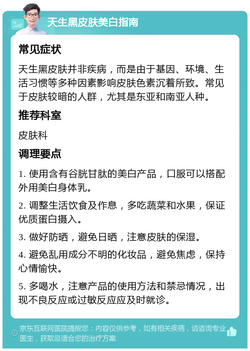 天生黑皮肤美白指南 常见症状 天生黑皮肤并非疾病，而是由于基因、环境、生活习惯等多种因素影响皮肤色素沉着所致。常见于皮肤较暗的人群，尤其是东亚和南亚人种。 推荐科室 皮肤科 调理要点 1. 使用含有谷胱甘肽的美白产品，口服可以搭配外用美白身体乳。 2. 调整生活饮食及作息，多吃蔬菜和水果，保证优质蛋白摄入。 3. 做好防晒，避免日晒，注意皮肤的保湿。 4. 避免乱用成分不明的化妆品，避免焦虑，保持心情愉快。 5. 多喝水，注意产品的使用方法和禁忌情况，出现不良反应或过敏反应应及时就诊。