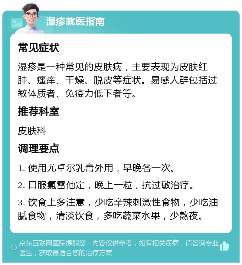 湿疹就医指南 常见症状 湿疹是一种常见的皮肤病，主要表现为皮肤红肿、瘙痒、干燥、脱皮等症状。易感人群包括过敏体质者、免疫力低下者等。 推荐科室 皮肤科 调理要点 1. 使用尤卓尔乳膏外用，早晚各一次。 2. 口服氯雷他定，晚上一粒，抗过敏治疗。 3. 饮食上多注意，少吃辛辣刺激性食物，少吃油腻食物，清淡饮食，多吃蔬菜水果，少熬夜。