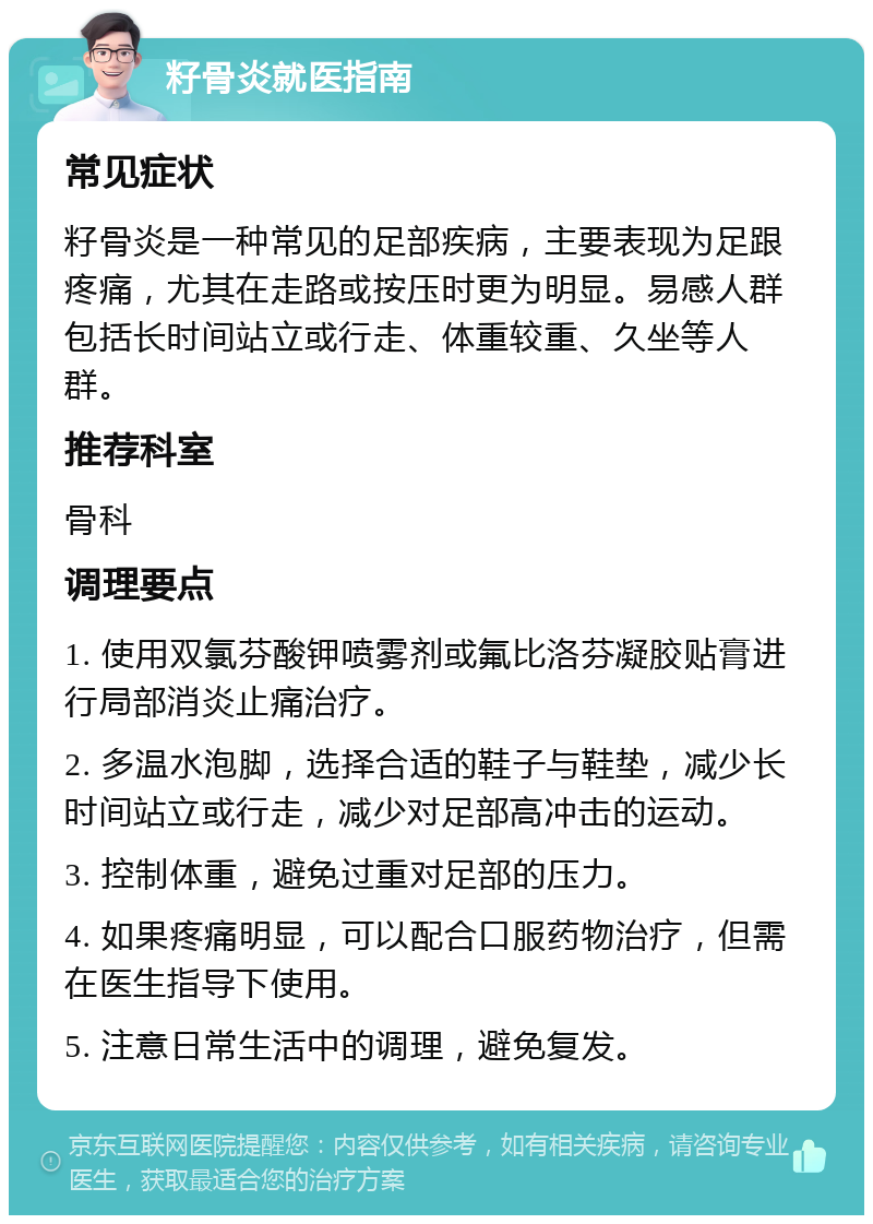 籽骨炎就医指南 常见症状 籽骨炎是一种常见的足部疾病，主要表现为足跟疼痛，尤其在走路或按压时更为明显。易感人群包括长时间站立或行走、体重较重、久坐等人群。 推荐科室 骨科 调理要点 1. 使用双氯芬酸钾喷雾剂或氟比洛芬凝胶贴膏进行局部消炎止痛治疗。 2. 多温水泡脚，选择合适的鞋子与鞋垫，减少长时间站立或行走，减少对足部高冲击的运动。 3. 控制体重，避免过重对足部的压力。 4. 如果疼痛明显，可以配合口服药物治疗，但需在医生指导下使用。 5. 注意日常生活中的调理，避免复发。