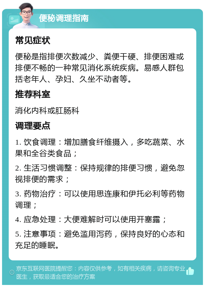 便秘调理指南 常见症状 便秘是指排便次数减少、粪便干硬、排便困难或排便不畅的一种常见消化系统疾病。易感人群包括老年人、孕妇、久坐不动者等。 推荐科室 消化内科或肛肠科 调理要点 1. 饮食调理：增加膳食纤维摄入，多吃蔬菜、水果和全谷类食品； 2. 生活习惯调整：保持规律的排便习惯，避免忽视排便的需求； 3. 药物治疗：可以使用思连康和伊托必利等药物调理； 4. 应急处理：大便难解时可以使用开塞露； 5. 注意事项：避免滥用泻药，保持良好的心态和充足的睡眠。