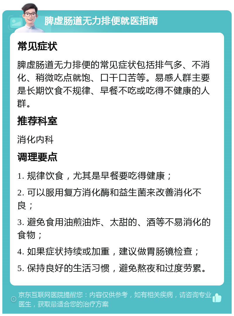 脾虚肠道无力排便就医指南 常见症状 脾虚肠道无力排便的常见症状包括排气多、不消化、稍微吃点就饱、口干口苦等。易感人群主要是长期饮食不规律、早餐不吃或吃得不健康的人群。 推荐科室 消化内科 调理要点 1. 规律饮食，尤其是早餐要吃得健康； 2. 可以服用复方消化酶和益生菌来改善消化不良； 3. 避免食用油煎油炸、太甜的、酒等不易消化的食物； 4. 如果症状持续或加重，建议做胃肠镜检查； 5. 保持良好的生活习惯，避免熬夜和过度劳累。