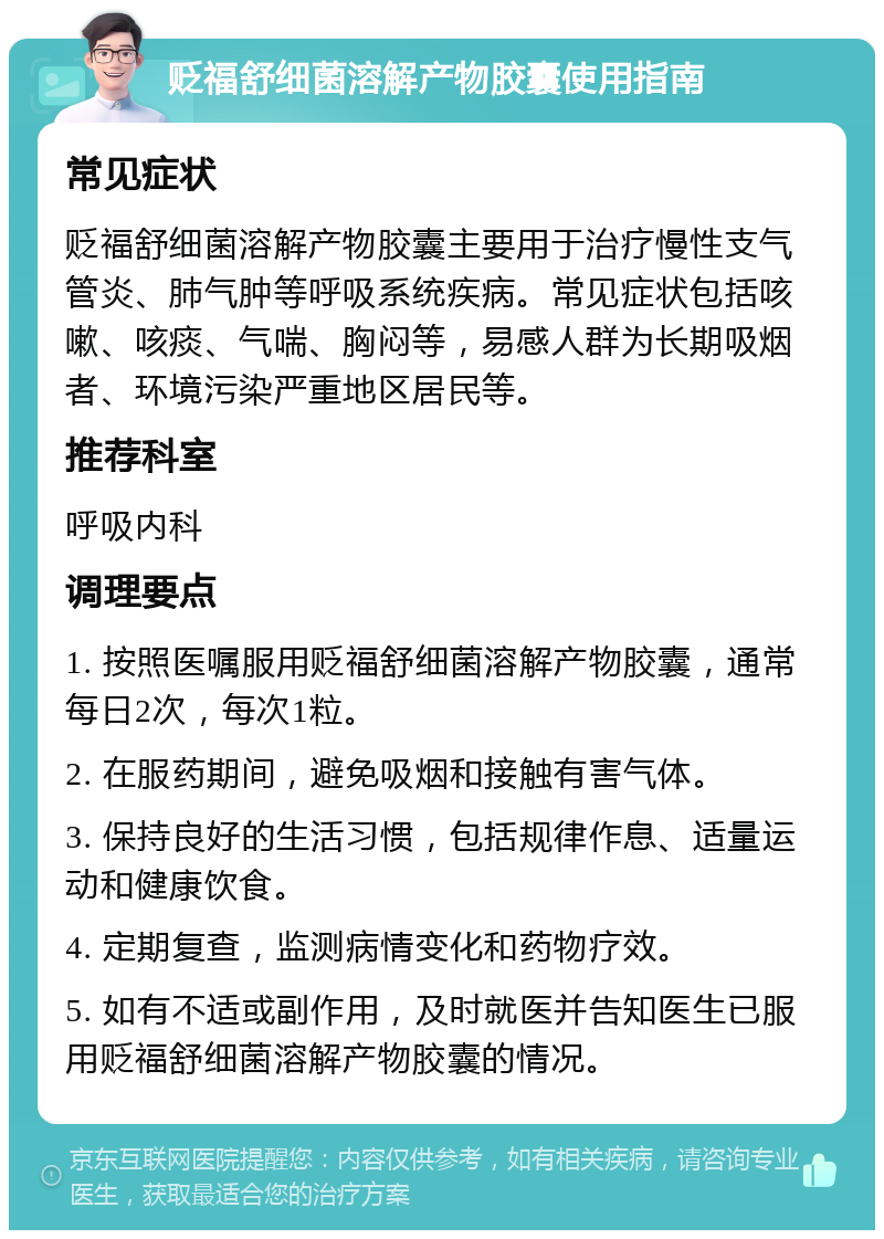 贬福舒细菌溶解产物胶囊使用指南 常见症状 贬福舒细菌溶解产物胶囊主要用于治疗慢性支气管炎、肺气肿等呼吸系统疾病。常见症状包括咳嗽、咳痰、气喘、胸闷等，易感人群为长期吸烟者、环境污染严重地区居民等。 推荐科室 呼吸内科 调理要点 1. 按照医嘱服用贬福舒细菌溶解产物胶囊，通常每日2次，每次1粒。 2. 在服药期间，避免吸烟和接触有害气体。 3. 保持良好的生活习惯，包括规律作息、适量运动和健康饮食。 4. 定期复查，监测病情变化和药物疗效。 5. 如有不适或副作用，及时就医并告知医生已服用贬福舒细菌溶解产物胶囊的情况。