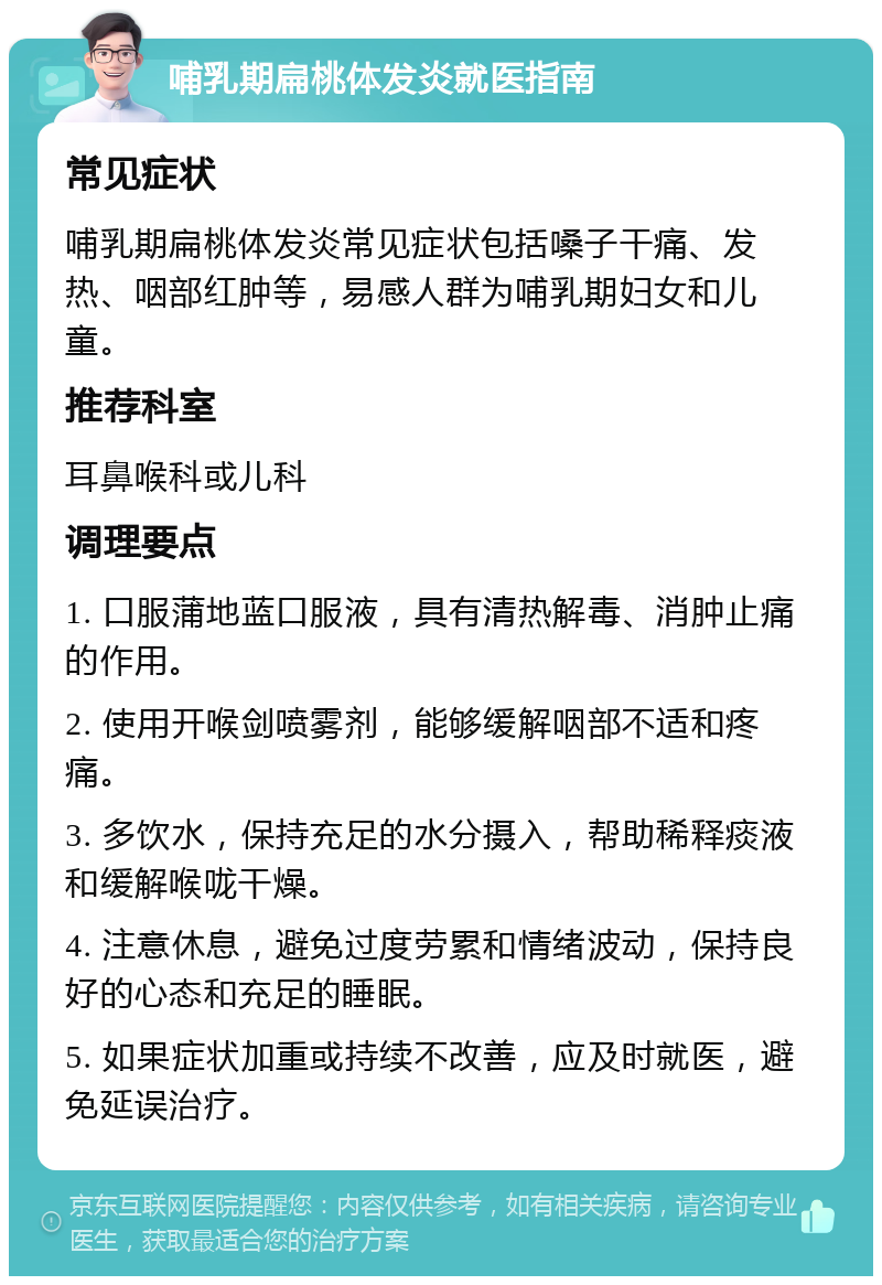 哺乳期扁桃体发炎就医指南 常见症状 哺乳期扁桃体发炎常见症状包括嗓子干痛、发热、咽部红肿等，易感人群为哺乳期妇女和儿童。 推荐科室 耳鼻喉科或儿科 调理要点 1. 口服蒲地蓝口服液，具有清热解毒、消肿止痛的作用。 2. 使用开喉剑喷雾剂，能够缓解咽部不适和疼痛。 3. 多饮水，保持充足的水分摄入，帮助稀释痰液和缓解喉咙干燥。 4. 注意休息，避免过度劳累和情绪波动，保持良好的心态和充足的睡眠。 5. 如果症状加重或持续不改善，应及时就医，避免延误治疗。