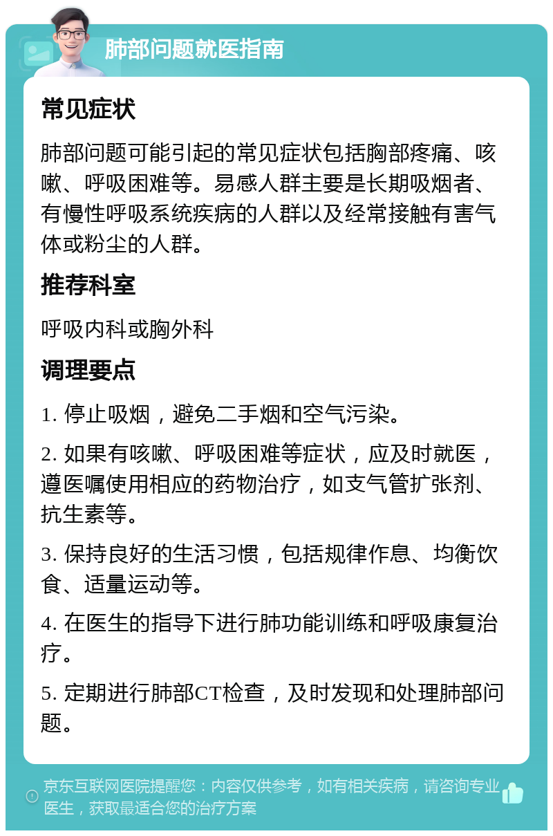 肺部问题就医指南 常见症状 肺部问题可能引起的常见症状包括胸部疼痛、咳嗽、呼吸困难等。易感人群主要是长期吸烟者、有慢性呼吸系统疾病的人群以及经常接触有害气体或粉尘的人群。 推荐科室 呼吸内科或胸外科 调理要点 1. 停止吸烟，避免二手烟和空气污染。 2. 如果有咳嗽、呼吸困难等症状，应及时就医，遵医嘱使用相应的药物治疗，如支气管扩张剂、抗生素等。 3. 保持良好的生活习惯，包括规律作息、均衡饮食、适量运动等。 4. 在医生的指导下进行肺功能训练和呼吸康复治疗。 5. 定期进行肺部CT检查，及时发现和处理肺部问题。