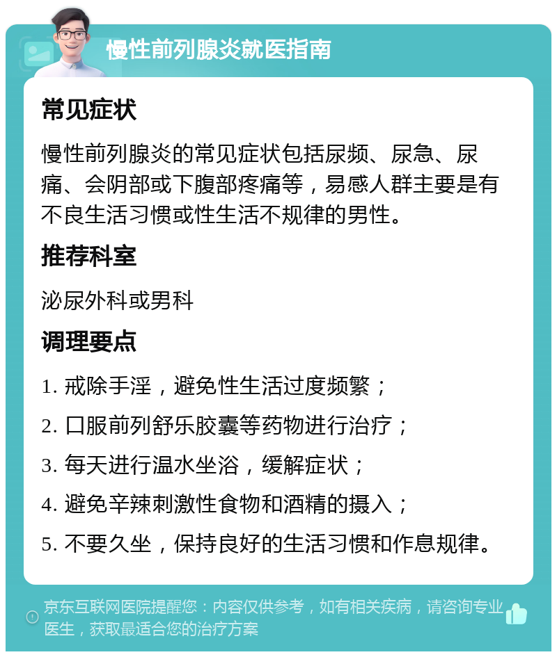 慢性前列腺炎就医指南 常见症状 慢性前列腺炎的常见症状包括尿频、尿急、尿痛、会阴部或下腹部疼痛等，易感人群主要是有不良生活习惯或性生活不规律的男性。 推荐科室 泌尿外科或男科 调理要点 1. 戒除手淫，避免性生活过度频繁； 2. 口服前列舒乐胶囊等药物进行治疗； 3. 每天进行温水坐浴，缓解症状； 4. 避免辛辣刺激性食物和酒精的摄入； 5. 不要久坐，保持良好的生活习惯和作息规律。