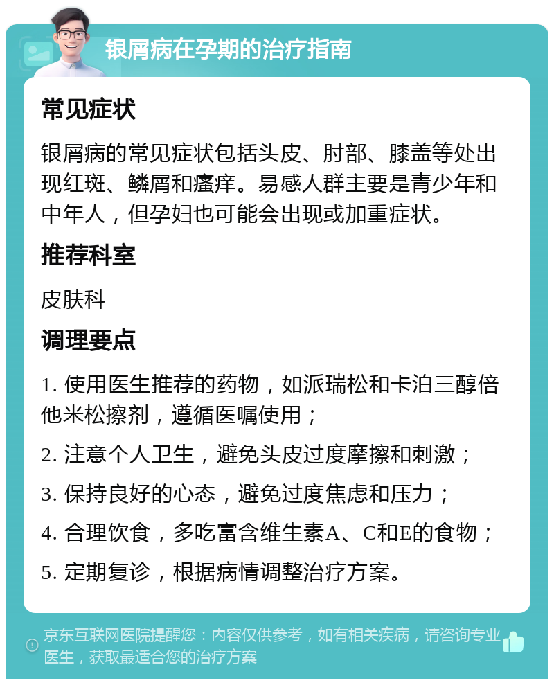 银屑病在孕期的治疗指南 常见症状 银屑病的常见症状包括头皮、肘部、膝盖等处出现红斑、鳞屑和瘙痒。易感人群主要是青少年和中年人，但孕妇也可能会出现或加重症状。 推荐科室 皮肤科 调理要点 1. 使用医生推荐的药物，如派瑞松和卡泊三醇倍他米松擦剂，遵循医嘱使用； 2. 注意个人卫生，避免头皮过度摩擦和刺激； 3. 保持良好的心态，避免过度焦虑和压力； 4. 合理饮食，多吃富含维生素A、C和E的食物； 5. 定期复诊，根据病情调整治疗方案。