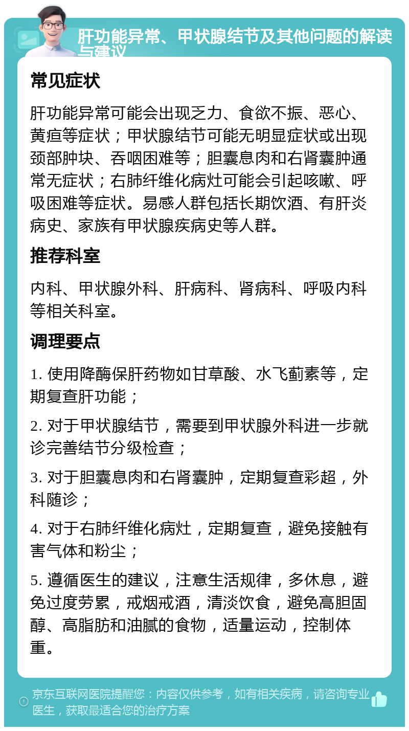 肝功能异常、甲状腺结节及其他问题的解读与建议 常见症状 肝功能异常可能会出现乏力、食欲不振、恶心、黄疸等症状；甲状腺结节可能无明显症状或出现颈部肿块、吞咽困难等；胆囊息肉和右肾囊肿通常无症状；右肺纤维化病灶可能会引起咳嗽、呼吸困难等症状。易感人群包括长期饮酒、有肝炎病史、家族有甲状腺疾病史等人群。 推荐科室 内科、甲状腺外科、肝病科、肾病科、呼吸内科等相关科室。 调理要点 1. 使用降酶保肝药物如甘草酸、水飞蓟素等，定期复查肝功能； 2. 对于甲状腺结节，需要到甲状腺外科进一步就诊完善结节分级检查； 3. 对于胆囊息肉和右肾囊肿，定期复查彩超，外科随诊； 4. 对于右肺纤维化病灶，定期复查，避免接触有害气体和粉尘； 5. 遵循医生的建议，注意生活规律，多休息，避免过度劳累，戒烟戒酒，清淡饮食，避免高胆固醇、高脂肪和油腻的食物，适量运动，控制体重。