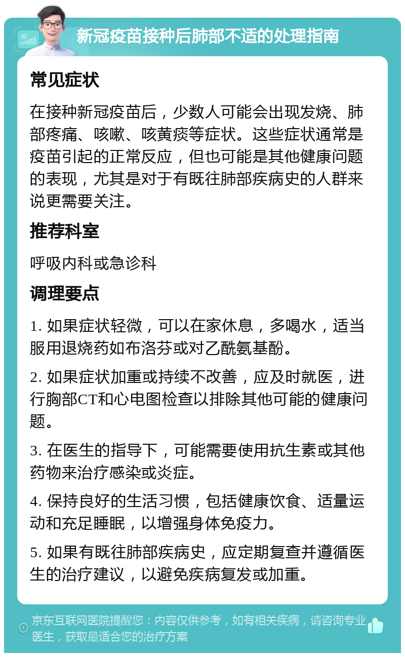 新冠疫苗接种后肺部不适的处理指南 常见症状 在接种新冠疫苗后，少数人可能会出现发烧、肺部疼痛、咳嗽、咳黄痰等症状。这些症状通常是疫苗引起的正常反应，但也可能是其他健康问题的表现，尤其是对于有既往肺部疾病史的人群来说更需要关注。 推荐科室 呼吸内科或急诊科 调理要点 1. 如果症状轻微，可以在家休息，多喝水，适当服用退烧药如布洛芬或对乙酰氨基酚。 2. 如果症状加重或持续不改善，应及时就医，进行胸部CT和心电图检查以排除其他可能的健康问题。 3. 在医生的指导下，可能需要使用抗生素或其他药物来治疗感染或炎症。 4. 保持良好的生活习惯，包括健康饮食、适量运动和充足睡眠，以增强身体免疫力。 5. 如果有既往肺部疾病史，应定期复查并遵循医生的治疗建议，以避免疾病复发或加重。