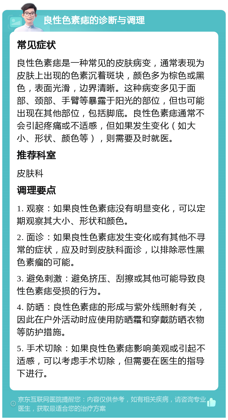 良性色素痣的诊断与调理 常见症状 良性色素痣是一种常见的皮肤病变，通常表现为皮肤上出现的色素沉着斑块，颜色多为棕色或黑色，表面光滑，边界清晰。这种病变多见于面部、颈部、手臂等暴露于阳光的部位，但也可能出现在其他部位，包括脚底。良性色素痣通常不会引起疼痛或不适感，但如果发生变化（如大小、形状、颜色等），则需要及时就医。 推荐科室 皮肤科 调理要点 1. 观察：如果良性色素痣没有明显变化，可以定期观察其大小、形状和颜色。 2. 面诊：如果良性色素痣发生变化或有其他不寻常的症状，应及时到皮肤科面诊，以排除恶性黑色素瘤的可能。 3. 避免刺激：避免挤压、刮擦或其他可能导致良性色素痣受损的行为。 4. 防晒：良性色素痣的形成与紫外线照射有关，因此在户外活动时应使用防晒霜和穿戴防晒衣物等防护措施。 5. 手术切除：如果良性色素痣影响美观或引起不适感，可以考虑手术切除，但需要在医生的指导下进行。