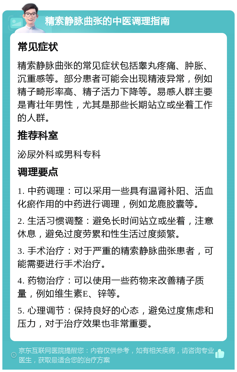 精索静脉曲张的中医调理指南 常见症状 精索静脉曲张的常见症状包括睾丸疼痛、肿胀、沉重感等。部分患者可能会出现精液异常，例如精子畸形率高、精子活力下降等。易感人群主要是青壮年男性，尤其是那些长期站立或坐着工作的人群。 推荐科室 泌尿外科或男科专科 调理要点 1. 中药调理：可以采用一些具有温肾补阳、活血化瘀作用的中药进行调理，例如龙鹿胶囊等。 2. 生活习惯调整：避免长时间站立或坐着，注意休息，避免过度劳累和性生活过度频繁。 3. 手术治疗：对于严重的精索静脉曲张患者，可能需要进行手术治疗。 4. 药物治疗：可以使用一些药物来改善精子质量，例如维生素E、锌等。 5. 心理调节：保持良好的心态，避免过度焦虑和压力，对于治疗效果也非常重要。