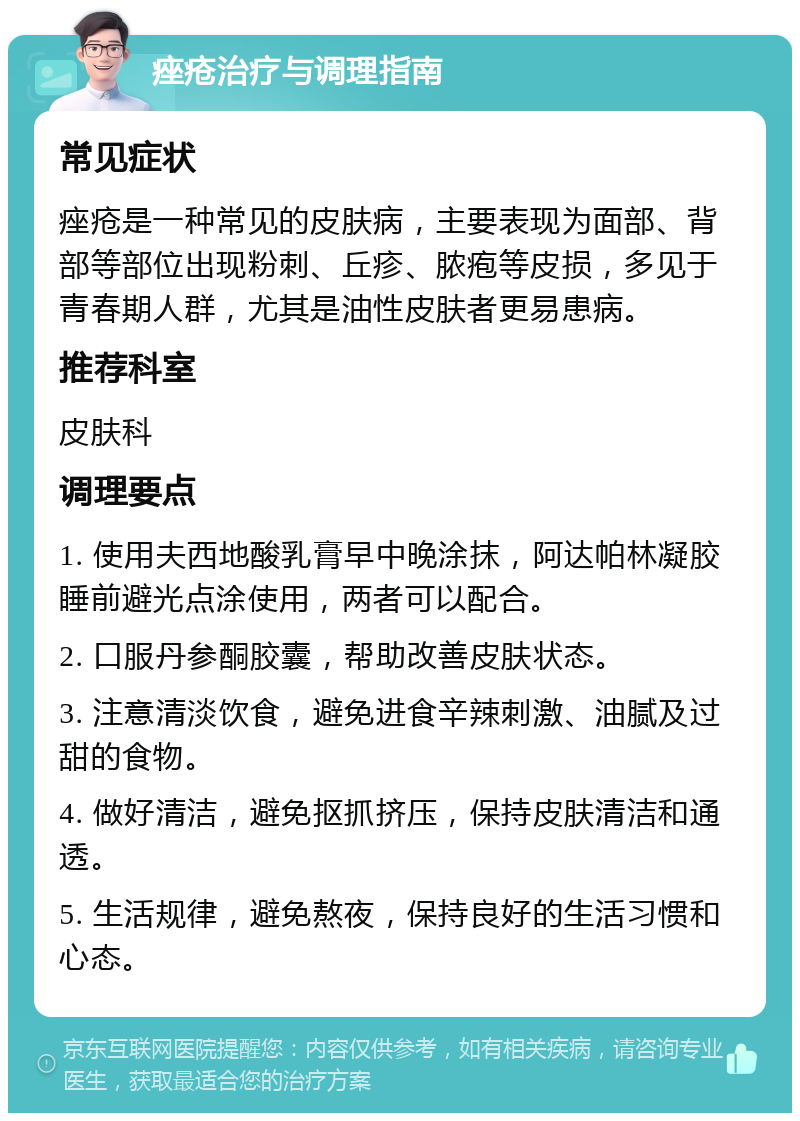 痤疮治疗与调理指南 常见症状 痤疮是一种常见的皮肤病，主要表现为面部、背部等部位出现粉刺、丘疹、脓疱等皮损，多见于青春期人群，尤其是油性皮肤者更易患病。 推荐科室 皮肤科 调理要点 1. 使用夫西地酸乳膏早中晚涂抹，阿达帕林凝胶睡前避光点涂使用，两者可以配合。 2. 口服丹参酮胶囊，帮助改善皮肤状态。 3. 注意清淡饮食，避免进食辛辣刺激、油腻及过甜的食物。 4. 做好清洁，避免抠抓挤压，保持皮肤清洁和通透。 5. 生活规律，避免熬夜，保持良好的生活习惯和心态。