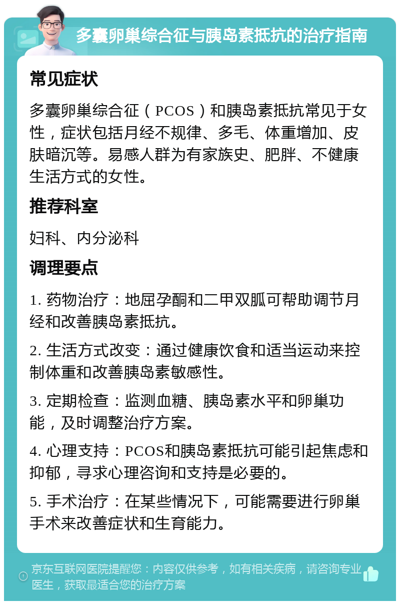 多囊卵巢综合征与胰岛素抵抗的治疗指南 常见症状 多囊卵巢综合征（PCOS）和胰岛素抵抗常见于女性，症状包括月经不规律、多毛、体重增加、皮肤暗沉等。易感人群为有家族史、肥胖、不健康生活方式的女性。 推荐科室 妇科、内分泌科 调理要点 1. 药物治疗：地屈孕酮和二甲双胍可帮助调节月经和改善胰岛素抵抗。 2. 生活方式改变：通过健康饮食和适当运动来控制体重和改善胰岛素敏感性。 3. 定期检查：监测血糖、胰岛素水平和卵巢功能，及时调整治疗方案。 4. 心理支持：PCOS和胰岛素抵抗可能引起焦虑和抑郁，寻求心理咨询和支持是必要的。 5. 手术治疗：在某些情况下，可能需要进行卵巢手术来改善症状和生育能力。