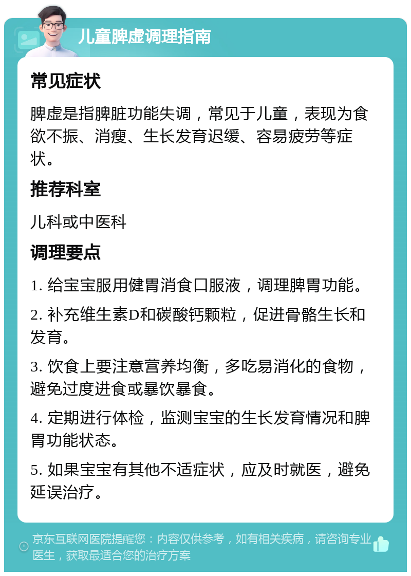 儿童脾虚调理指南 常见症状 脾虚是指脾脏功能失调，常见于儿童，表现为食欲不振、消瘦、生长发育迟缓、容易疲劳等症状。 推荐科室 儿科或中医科 调理要点 1. 给宝宝服用健胃消食口服液，调理脾胃功能。 2. 补充维生素D和碳酸钙颗粒，促进骨骼生长和发育。 3. 饮食上要注意营养均衡，多吃易消化的食物，避免过度进食或暴饮暴食。 4. 定期进行体检，监测宝宝的生长发育情况和脾胃功能状态。 5. 如果宝宝有其他不适症状，应及时就医，避免延误治疗。