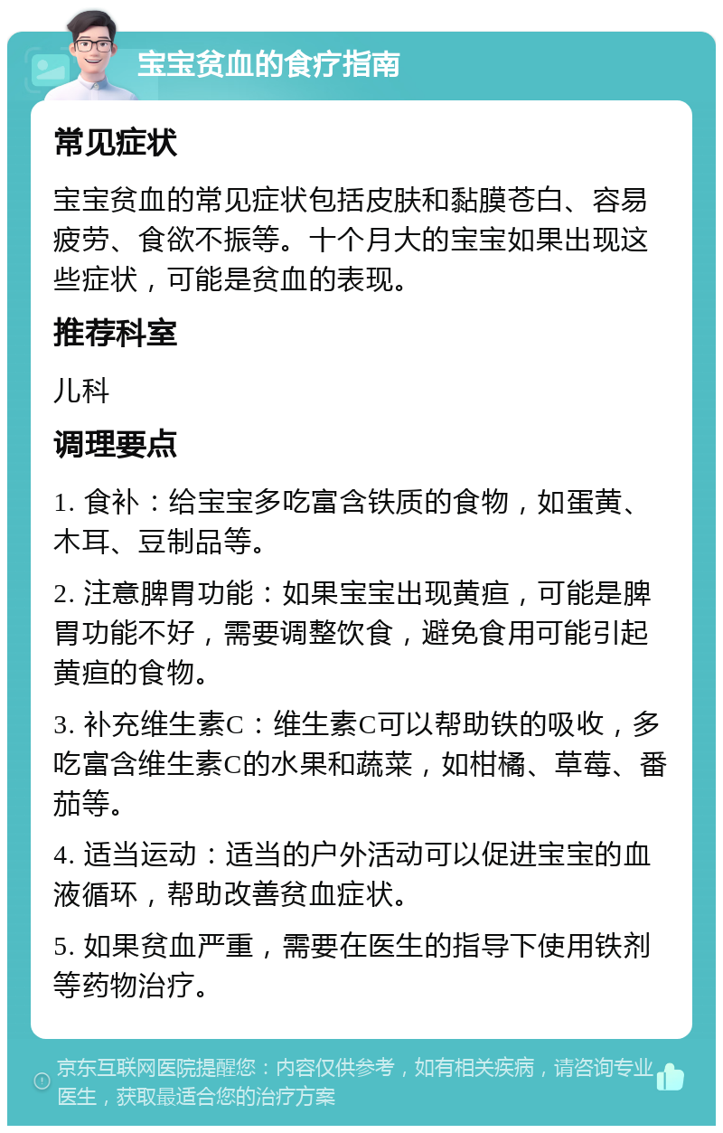 宝宝贫血的食疗指南 常见症状 宝宝贫血的常见症状包括皮肤和黏膜苍白、容易疲劳、食欲不振等。十个月大的宝宝如果出现这些症状，可能是贫血的表现。 推荐科室 儿科 调理要点 1. 食补：给宝宝多吃富含铁质的食物，如蛋黄、木耳、豆制品等。 2. 注意脾胃功能：如果宝宝出现黄疸，可能是脾胃功能不好，需要调整饮食，避免食用可能引起黄疸的食物。 3. 补充维生素C：维生素C可以帮助铁的吸收，多吃富含维生素C的水果和蔬菜，如柑橘、草莓、番茄等。 4. 适当运动：适当的户外活动可以促进宝宝的血液循环，帮助改善贫血症状。 5. 如果贫血严重，需要在医生的指导下使用铁剂等药物治疗。