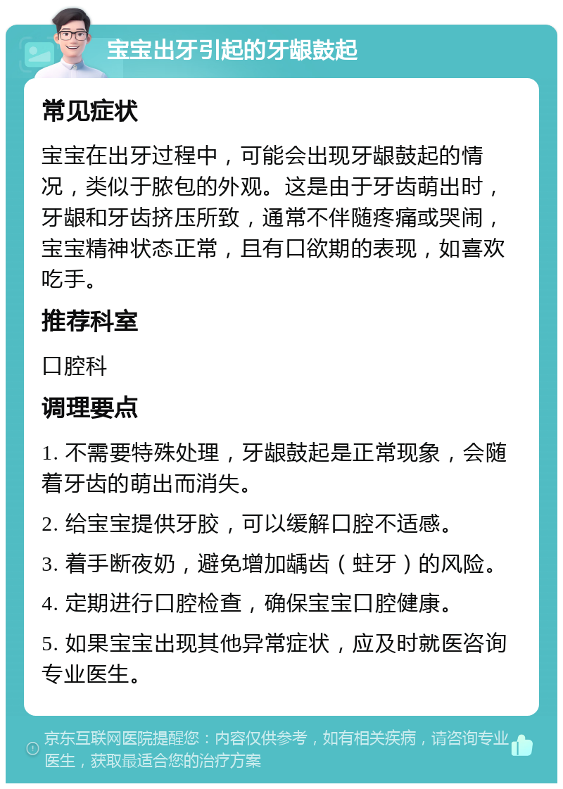 宝宝出牙引起的牙龈鼓起 常见症状 宝宝在出牙过程中，可能会出现牙龈鼓起的情况，类似于脓包的外观。这是由于牙齿萌出时，牙龈和牙齿挤压所致，通常不伴随疼痛或哭闹，宝宝精神状态正常，且有口欲期的表现，如喜欢吃手。 推荐科室 口腔科 调理要点 1. 不需要特殊处理，牙龈鼓起是正常现象，会随着牙齿的萌出而消失。 2. 给宝宝提供牙胶，可以缓解口腔不适感。 3. 着手断夜奶，避免增加龋齿（蛀牙）的风险。 4. 定期进行口腔检查，确保宝宝口腔健康。 5. 如果宝宝出现其他异常症状，应及时就医咨询专业医生。