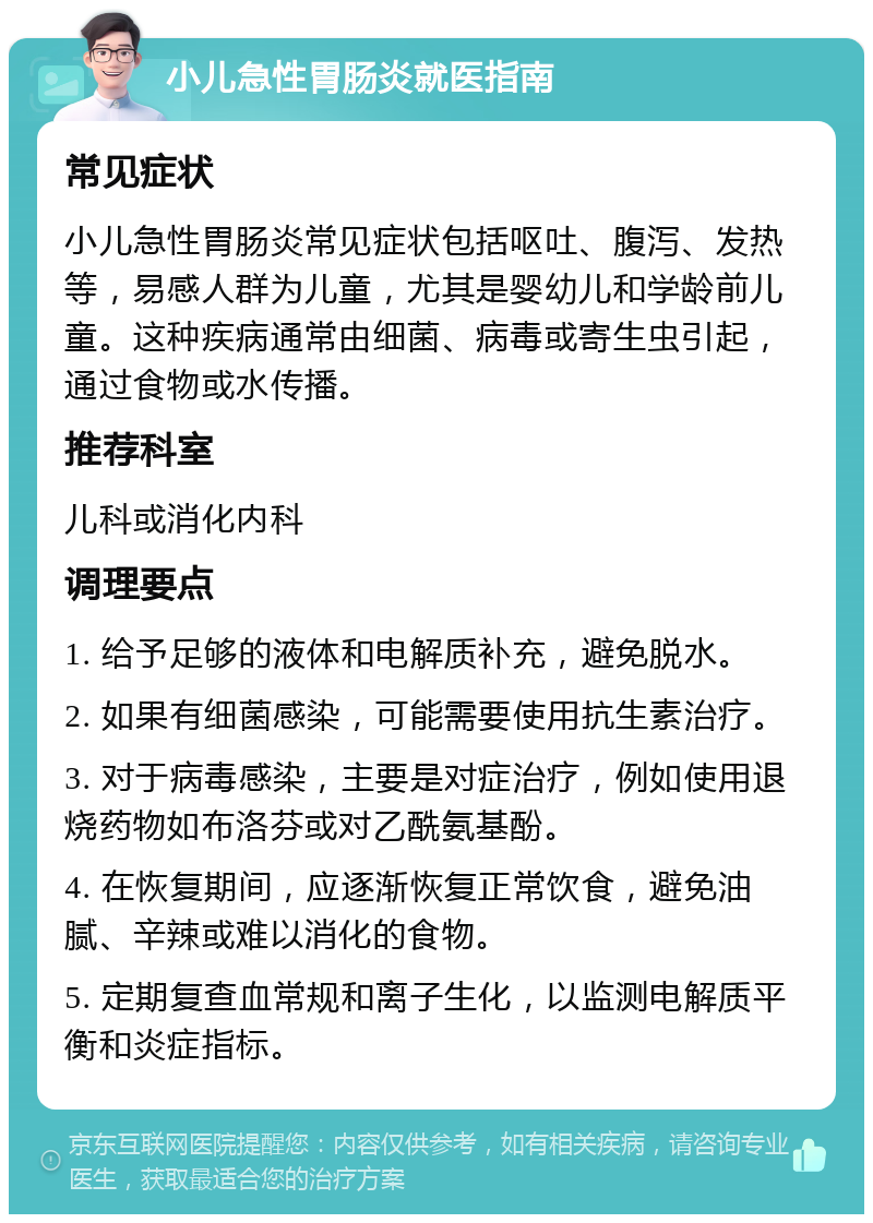 小儿急性胃肠炎就医指南 常见症状 小儿急性胃肠炎常见症状包括呕吐、腹泻、发热等，易感人群为儿童，尤其是婴幼儿和学龄前儿童。这种疾病通常由细菌、病毒或寄生虫引起，通过食物或水传播。 推荐科室 儿科或消化内科 调理要点 1. 给予足够的液体和电解质补充，避免脱水。 2. 如果有细菌感染，可能需要使用抗生素治疗。 3. 对于病毒感染，主要是对症治疗，例如使用退烧药物如布洛芬或对乙酰氨基酚。 4. 在恢复期间，应逐渐恢复正常饮食，避免油腻、辛辣或难以消化的食物。 5. 定期复查血常规和离子生化，以监测电解质平衡和炎症指标。