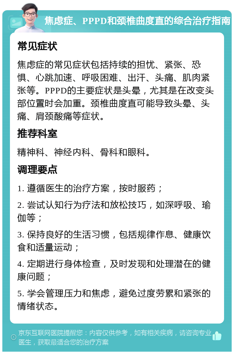 焦虑症、PPPD和颈椎曲度直的综合治疗指南 常见症状 焦虑症的常见症状包括持续的担忧、紧张、恐惧、心跳加速、呼吸困难、出汗、头痛、肌肉紧张等。PPPD的主要症状是头晕，尤其是在改变头部位置时会加重。颈椎曲度直可能导致头晕、头痛、肩颈酸痛等症状。 推荐科室 精神科、神经内科、骨科和眼科。 调理要点 1. 遵循医生的治疗方案，按时服药； 2. 尝试认知行为疗法和放松技巧，如深呼吸、瑜伽等； 3. 保持良好的生活习惯，包括规律作息、健康饮食和适量运动； 4. 定期进行身体检查，及时发现和处理潜在的健康问题； 5. 学会管理压力和焦虑，避免过度劳累和紧张的情绪状态。