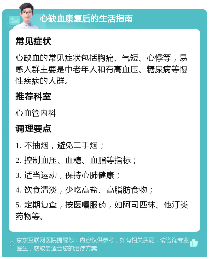 心缺血康复后的生活指南 常见症状 心缺血的常见症状包括胸痛、气短、心悸等，易感人群主要是中老年人和有高血压、糖尿病等慢性疾病的人群。 推荐科室 心血管内科 调理要点 1. 不抽烟，避免二手烟； 2. 控制血压、血糖、血脂等指标； 3. 适当运动，保持心肺健康； 4. 饮食清淡，少吃高盐、高脂肪食物； 5. 定期复查，按医嘱服药，如阿司匹林、他汀类药物等。