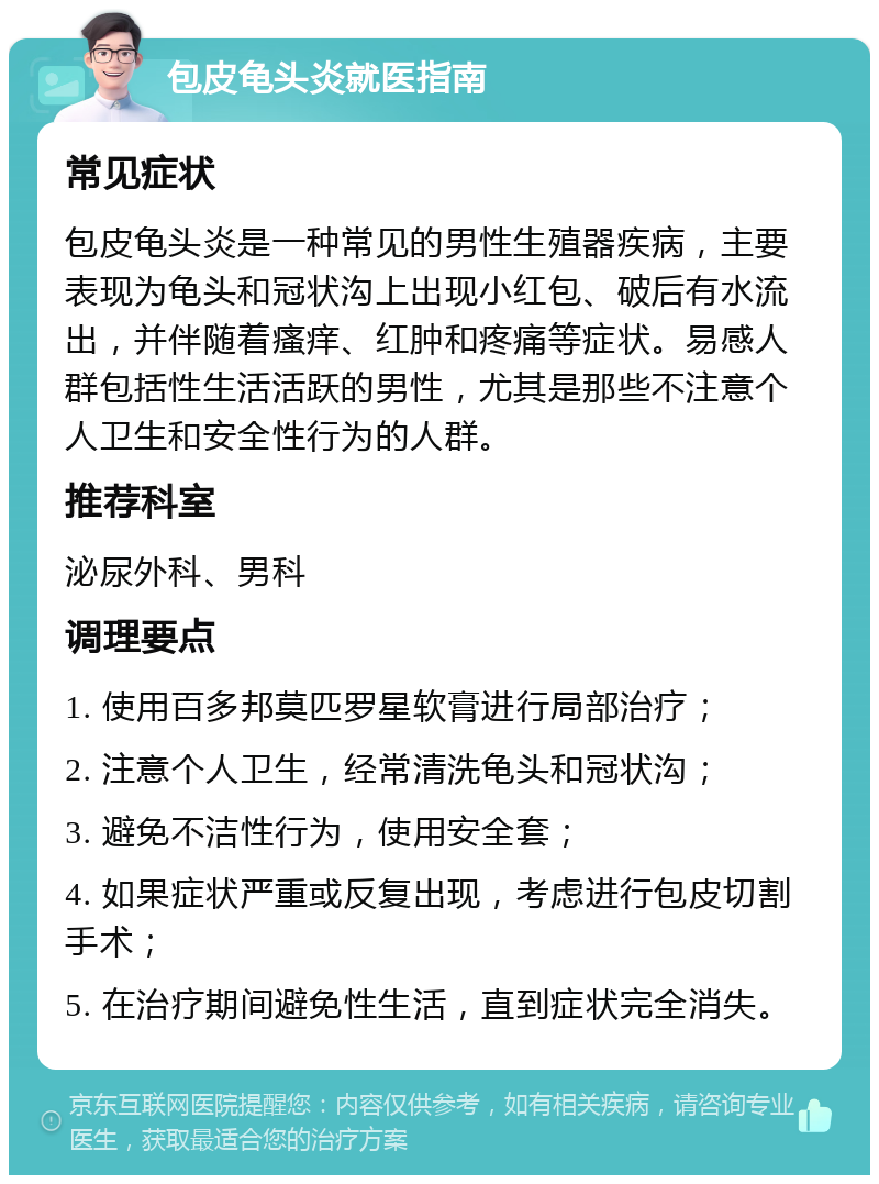 包皮龟头炎就医指南 常见症状 包皮龟头炎是一种常见的男性生殖器疾病，主要表现为龟头和冠状沟上出现小红包、破后有水流出，并伴随着瘙痒、红肿和疼痛等症状。易感人群包括性生活活跃的男性，尤其是那些不注意个人卫生和安全性行为的人群。 推荐科室 泌尿外科、男科 调理要点 1. 使用百多邦莫匹罗星软膏进行局部治疗； 2. 注意个人卫生，经常清洗龟头和冠状沟； 3. 避免不洁性行为，使用安全套； 4. 如果症状严重或反复出现，考虑进行包皮切割手术； 5. 在治疗期间避免性生活，直到症状完全消失。