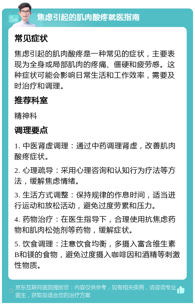 焦虑引起的肌肉酸疼就医指南 常见症状 焦虑引起的肌肉酸疼是一种常见的症状，主要表现为全身或局部肌肉的疼痛、僵硬和疲劳感。这种症状可能会影响日常生活和工作效率，需要及时治疗和调理。 推荐科室 精神科 调理要点 1. 中医肾虚调理：通过中药调理肾虚，改善肌肉酸疼症状。 2. 心理疏导：采用心理咨询和认知行为疗法等方法，缓解焦虑情绪。 3. 生活方式调整：保持规律的作息时间，适当进行运动和放松活动，避免过度劳累和压力。 4. 药物治疗：在医生指导下，合理使用抗焦虑药物和肌肉松弛剂等药物，缓解症状。 5. 饮食调理：注意饮食均衡，多摄入富含维生素B和镁的食物，避免过度摄入咖啡因和酒精等刺激性物质。