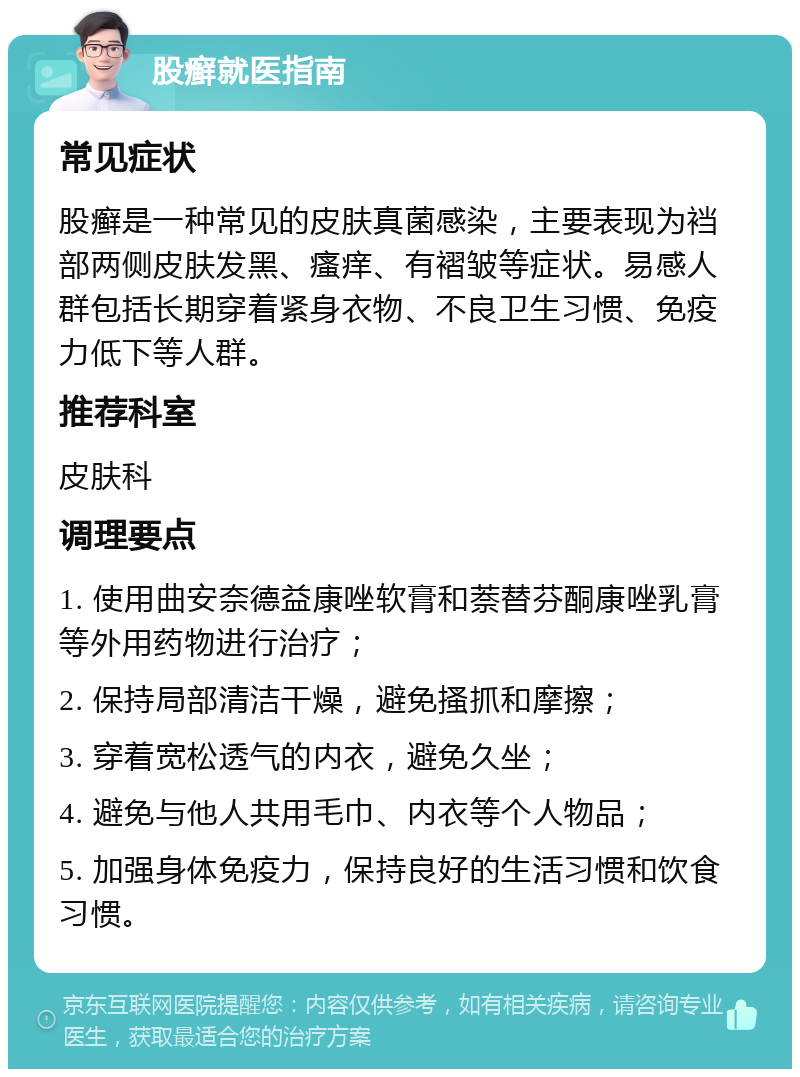 股癣就医指南 常见症状 股癣是一种常见的皮肤真菌感染，主要表现为裆部两侧皮肤发黑、瘙痒、有褶皱等症状。易感人群包括长期穿着紧身衣物、不良卫生习惯、免疫力低下等人群。 推荐科室 皮肤科 调理要点 1. 使用曲安奈德益康唑软膏和萘替芬酮康唑乳膏等外用药物进行治疗； 2. 保持局部清洁干燥，避免搔抓和摩擦； 3. 穿着宽松透气的内衣，避免久坐； 4. 避免与他人共用毛巾、内衣等个人物品； 5. 加强身体免疫力，保持良好的生活习惯和饮食习惯。