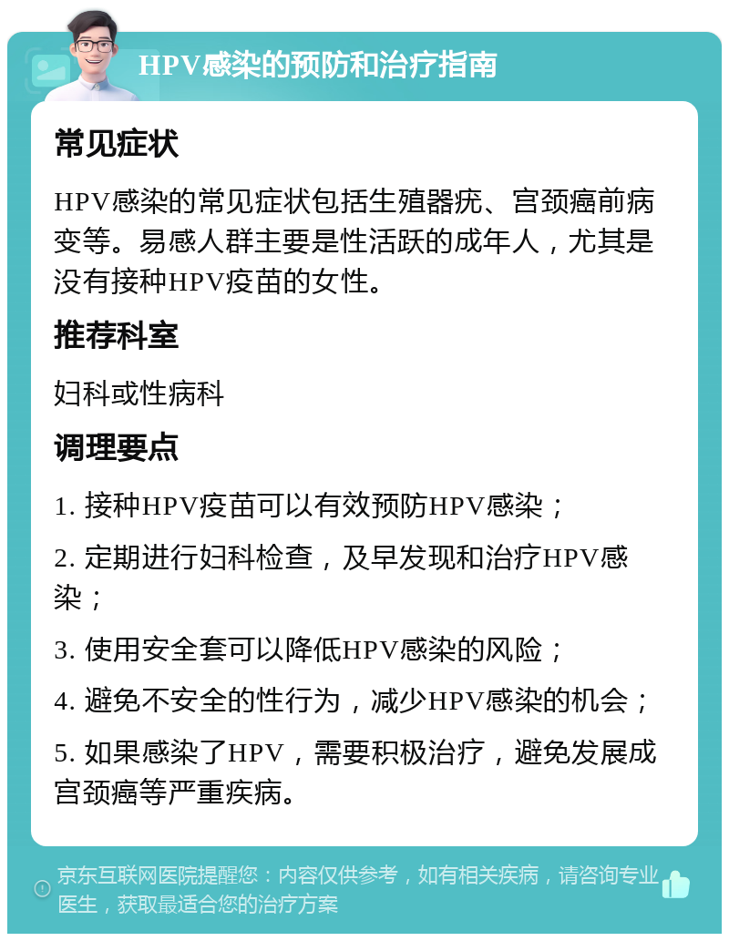 HPV感染的预防和治疗指南 常见症状 HPV感染的常见症状包括生殖器疣、宫颈癌前病变等。易感人群主要是性活跃的成年人，尤其是没有接种HPV疫苗的女性。 推荐科室 妇科或性病科 调理要点 1. 接种HPV疫苗可以有效预防HPV感染； 2. 定期进行妇科检查，及早发现和治疗HPV感染； 3. 使用安全套可以降低HPV感染的风险； 4. 避免不安全的性行为，减少HPV感染的机会； 5. 如果感染了HPV，需要积极治疗，避免发展成宫颈癌等严重疾病。