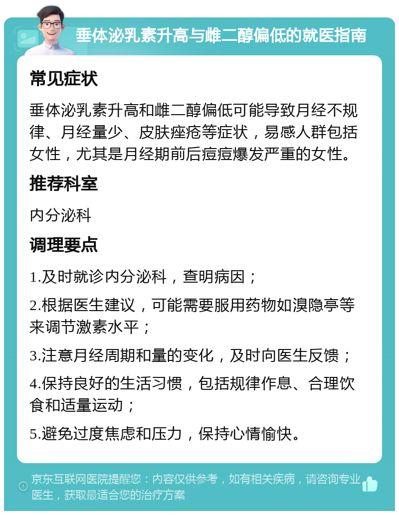 垂体泌乳素升高与雌二醇偏低的就医指南 常见症状 垂体泌乳素升高和雌二醇偏低可能导致月经不规律、月经量少、皮肤痤疮等症状，易感人群包括女性，尤其是月经期前后痘痘爆发严重的女性。 推荐科室 内分泌科 调理要点 1.及时就诊内分泌科，查明病因； 2.根据医生建议，可能需要服用药物如溴隐亭等来调节激素水平； 3.注意月经周期和量的变化，及时向医生反馈； 4.保持良好的生活习惯，包括规律作息、合理饮食和适量运动； 5.避免过度焦虑和压力，保持心情愉快。