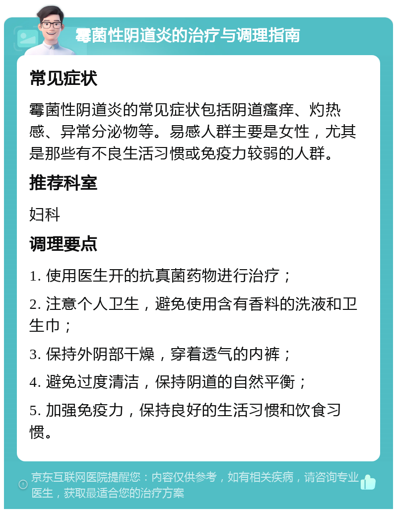 霉菌性阴道炎的治疗与调理指南 常见症状 霉菌性阴道炎的常见症状包括阴道瘙痒、灼热感、异常分泌物等。易感人群主要是女性，尤其是那些有不良生活习惯或免疫力较弱的人群。 推荐科室 妇科 调理要点 1. 使用医生开的抗真菌药物进行治疗； 2. 注意个人卫生，避免使用含有香料的洗液和卫生巾； 3. 保持外阴部干燥，穿着透气的内裤； 4. 避免过度清洁，保持阴道的自然平衡； 5. 加强免疫力，保持良好的生活习惯和饮食习惯。