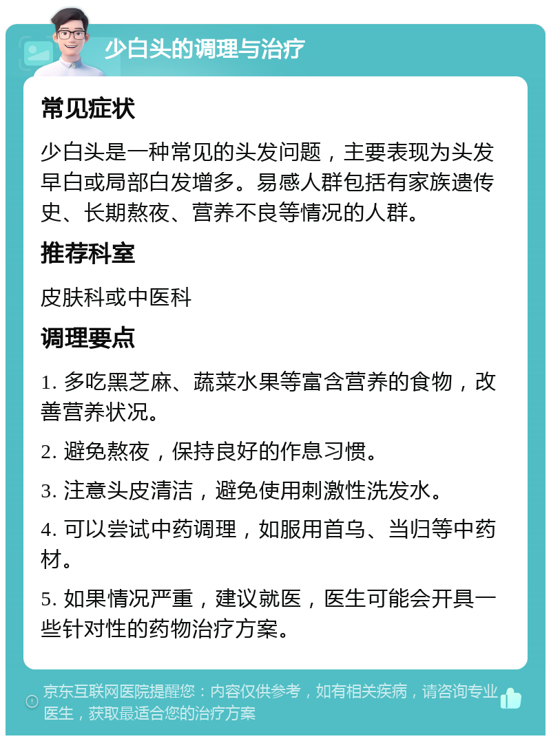 少白头的调理与治疗 常见症状 少白头是一种常见的头发问题，主要表现为头发早白或局部白发增多。易感人群包括有家族遗传史、长期熬夜、营养不良等情况的人群。 推荐科室 皮肤科或中医科 调理要点 1. 多吃黑芝麻、蔬菜水果等富含营养的食物，改善营养状况。 2. 避免熬夜，保持良好的作息习惯。 3. 注意头皮清洁，避免使用刺激性洗发水。 4. 可以尝试中药调理，如服用首乌、当归等中药材。 5. 如果情况严重，建议就医，医生可能会开具一些针对性的药物治疗方案。