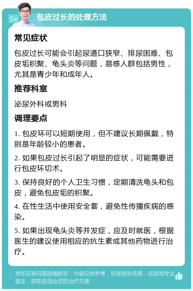 包皮过长的处理方法 常见症状 包皮过长可能会引起尿道口狭窄、排尿困难、包皮垢积聚、龟头炎等问题，易感人群包括男性，尤其是青少年和成年人。 推荐科室 泌尿外科或男科 调理要点 1. 包皮环可以短期使用，但不建议长期佩戴，特别是年龄较小的患者。 2. 如果包皮过长引起了明显的症状，可能需要进行包皮环切术。 3. 保持良好的个人卫生习惯，定期清洗龟头和包皮，避免包皮垢的积聚。 4. 在性生活中使用安全套，避免性传播疾病的感染。 5. 如果出现龟头炎等并发症，应及时就医，根据医生的建议使用相应的抗生素或其他药物进行治疗。