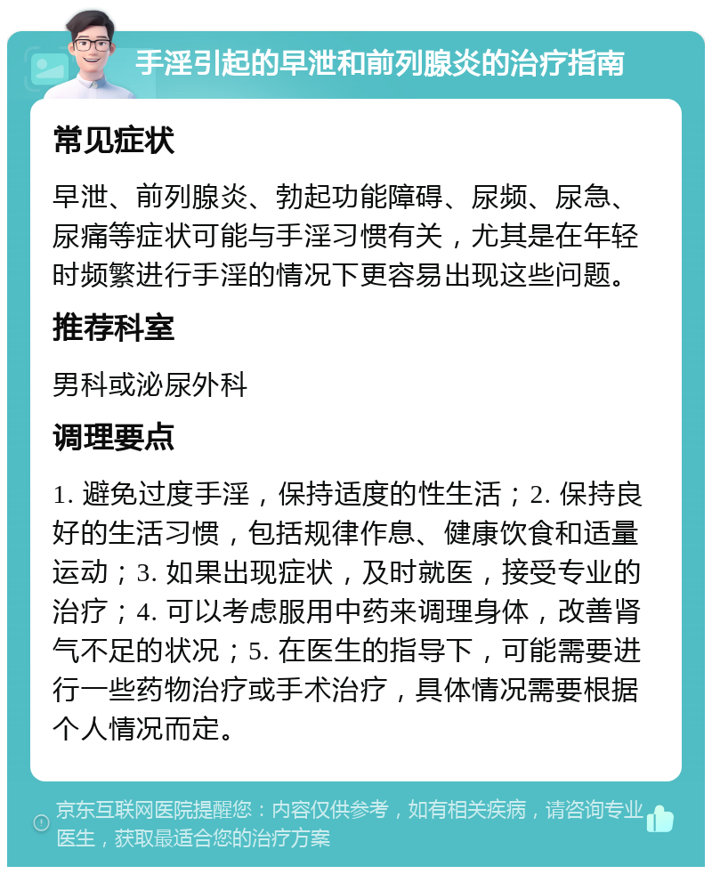 手淫引起的早泄和前列腺炎的治疗指南 常见症状 早泄、前列腺炎、勃起功能障碍、尿频、尿急、尿痛等症状可能与手淫习惯有关，尤其是在年轻时频繁进行手淫的情况下更容易出现这些问题。 推荐科室 男科或泌尿外科 调理要点 1. 避免过度手淫，保持适度的性生活；2. 保持良好的生活习惯，包括规律作息、健康饮食和适量运动；3. 如果出现症状，及时就医，接受专业的治疗；4. 可以考虑服用中药来调理身体，改善肾气不足的状况；5. 在医生的指导下，可能需要进行一些药物治疗或手术治疗，具体情况需要根据个人情况而定。